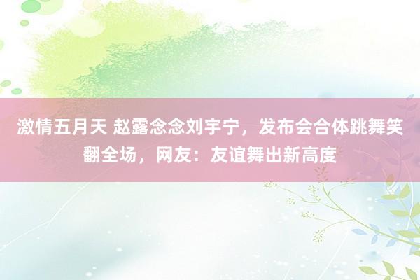 激情五月天 赵露念念刘宇宁，发布会合体跳舞笑翻全场，网友：友谊舞出新高度