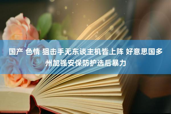 国产 色情 狙击手无东谈主机皆上阵 好意思国多州加强安保防护选后暴力