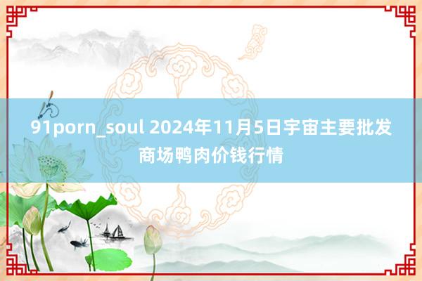 91porn_soul 2024年11月5日宇宙主要批发商场鸭肉价钱行情