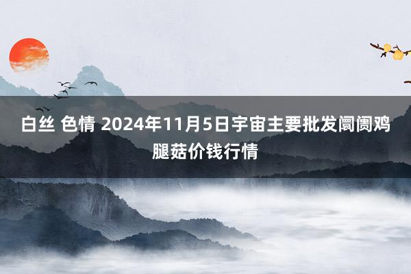 白丝 色情 2024年11月5日宇宙主要批发阛阓鸡腿菇价钱行情