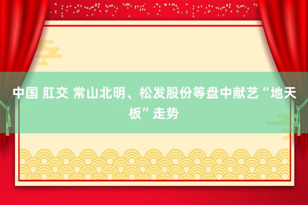 中国 肛交 常山北明、松发股份等盘中献艺“地天板”走势