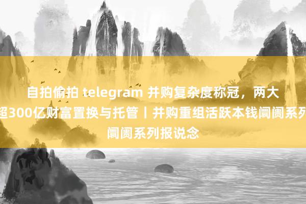 自拍偷拍 telegram 并购复杂度称冠，两大央企间超300亿财富置换与托管丨并购重组活跃本钱阛阓系列报说念