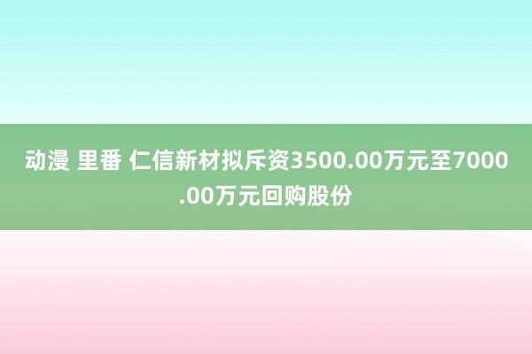 动漫 里番 仁信新材拟斥资3500.00万元至7000.00万元回购股份