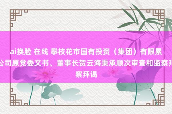 ai换脸 在线 攀枝花市国有投资（集团）有限累赘公司原党委文书、董事长贺云海秉承顺次审查和监察拜谒