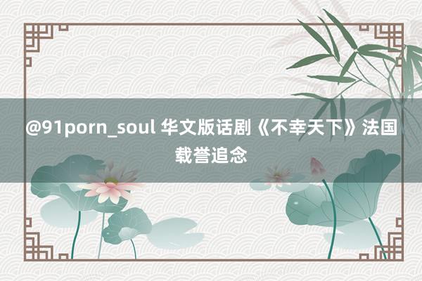 @91porn_soul 华文版话剧《不幸天下》法国载誉追念