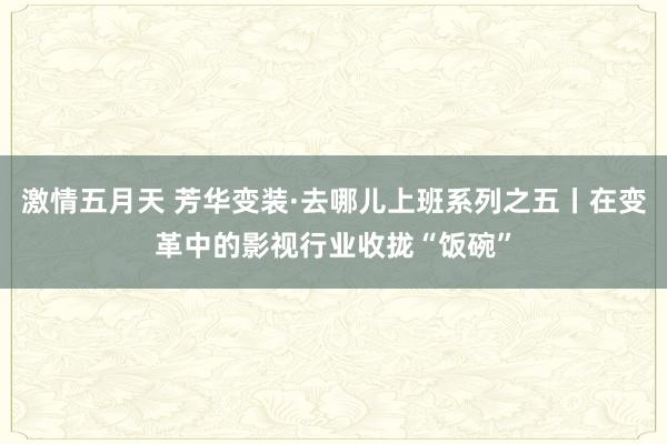 激情五月天 芳华变装·去哪儿上班系列之五丨在变革中的影视行业收拢“饭碗”