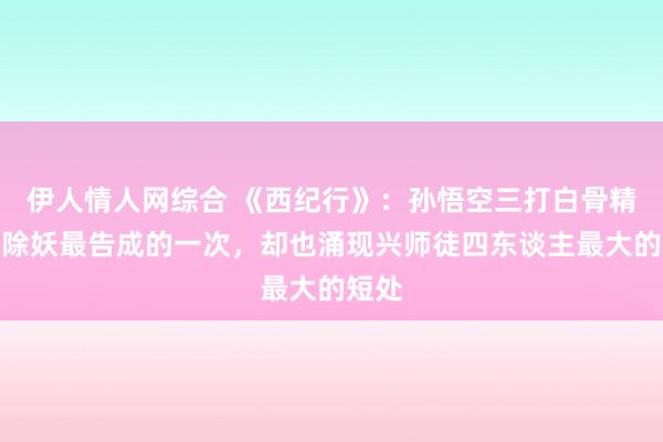 伊人情人网综合 《西纪行》：孙悟空三打白骨精，是除妖最告成的一次，却也涌现兴师徒四东谈主最大的短处