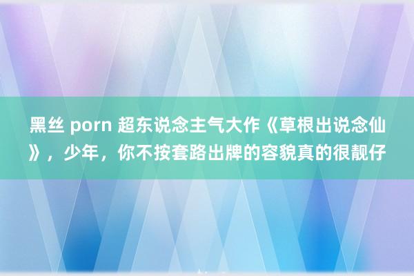 黑丝 porn 超东说念主气大作《草根出说念仙》，少年，你不按套路出牌的容貌真的很靓仔