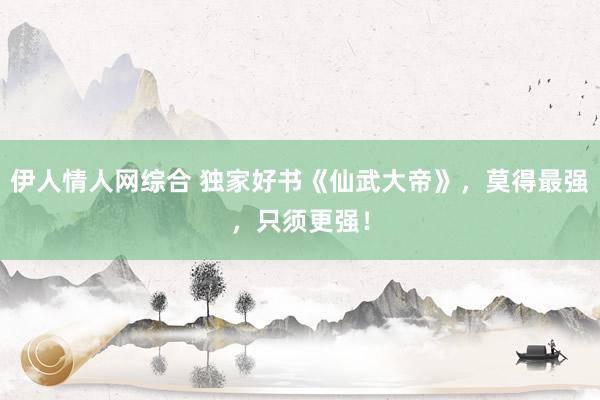 伊人情人网综合 独家好书《仙武大帝》，莫得最强，只须更强！