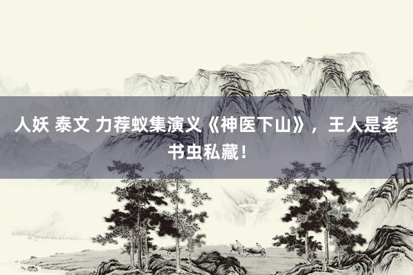 人妖 泰文 力荐蚁集演义《神医下山》，王人是老书虫私藏！