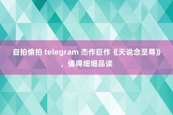 自拍偷拍 telegram 杰作巨作《天说念至尊》，值得细细品读