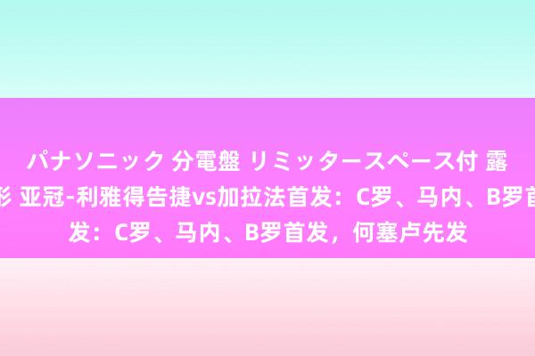 パナソニック 分電盤 リミッタースペース付 露出・半埋込両用形 亚冠-利雅得告捷vs加拉法首发：C罗、马内、B罗首发，何塞卢先发