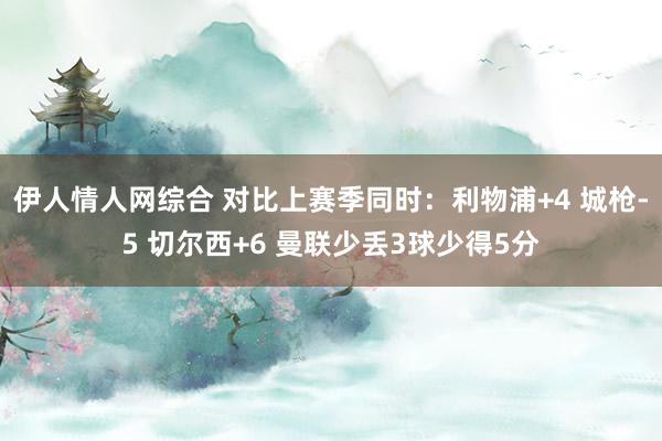 伊人情人网综合 对比上赛季同时：利物浦+4 城枪-5 切尔西+6 曼联少丢3球少得5分