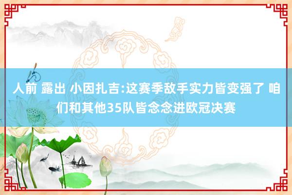 人前 露出 小因扎吉:这赛季敌手实力皆变强了 咱们和其他35队皆念念进欧冠决赛