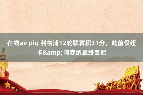 在线av pig 利物浦12轮联赛积31分，此前仅纽卡&阿森纳最终丢冠