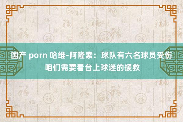 国产 porn 哈维-阿隆索：球队有六名球员受伤 咱们需要看台上球迷的援救