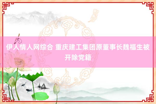 伊人情人网综合 重庆建工集团原董事长魏福生被开除党籍