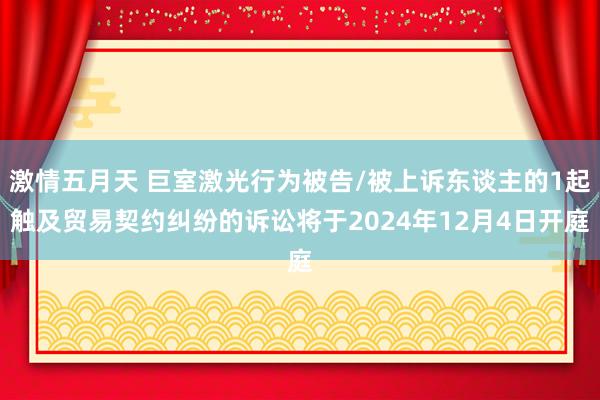 激情五月天 巨室激光行为被告/被上诉东谈主的1起触及贸易契约纠纷的诉讼将于2024年12月4日开庭