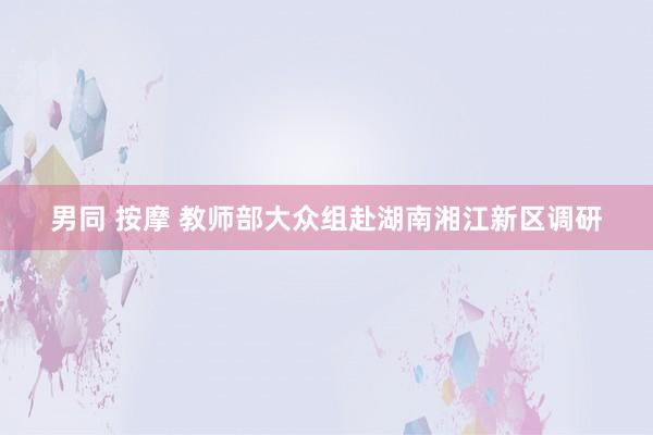 男同 按摩 教师部大众组赴湖南湘江新区调研