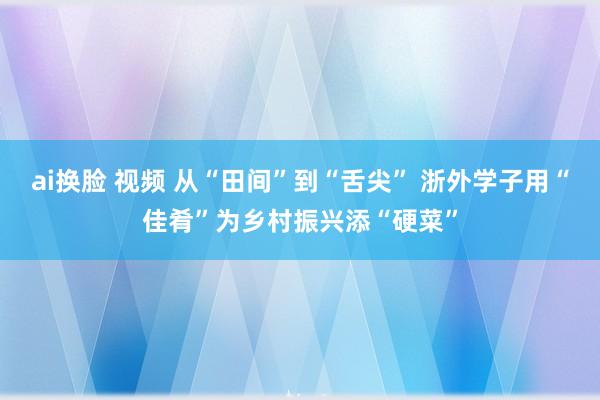 ai换脸 视频 从“田间”到“舌尖” 浙外学子用“佳肴”为乡村振兴添“硬菜”