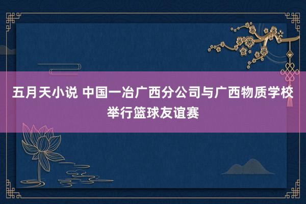 五月天小说 中国一冶广西分公司与广西物质学校举行篮球友谊赛