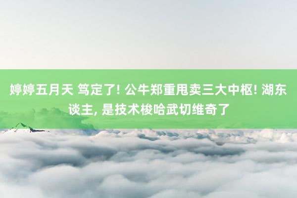 婷婷五月天 笃定了! 公牛郑重甩卖三大中枢! 湖东谈主， 是技术梭哈武切维奇了