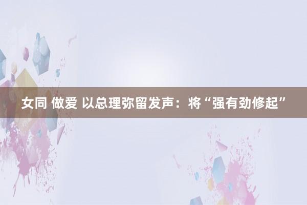 女同 做爱 以总理弥留发声：将“强有劲修起”