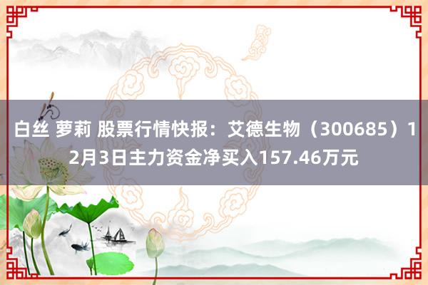 白丝 萝莉 股票行情快报：艾德生物（300685）12月3日主力资金净买入157.46万元