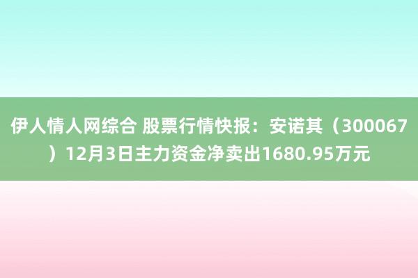 伊人情人网综合 股票行情快报：安诺其（300067）12月3日主力资金净卖出1680.95万元