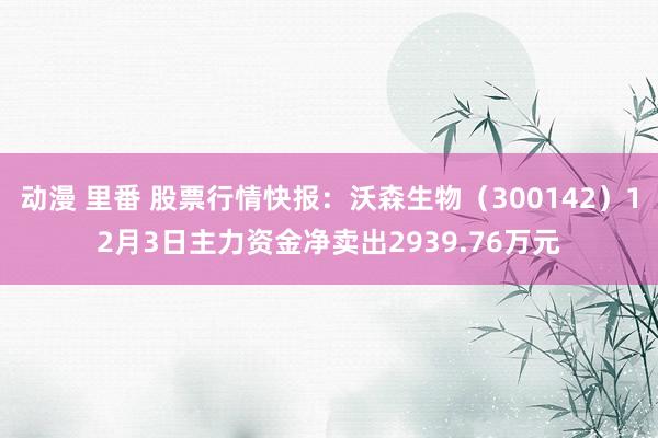 动漫 里番 股票行情快报：沃森生物（300142）12月3日主力资金净卖出2939.76万元