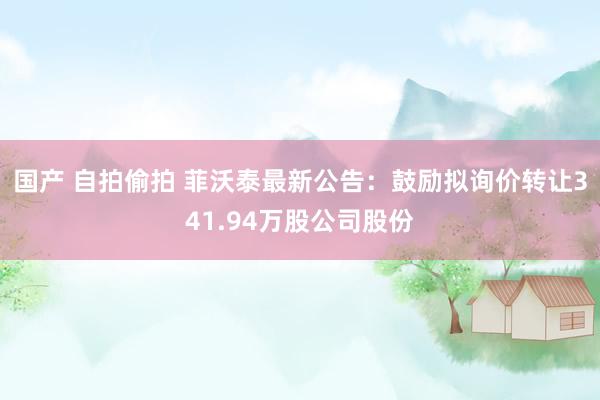 国产 自拍偷拍 菲沃泰最新公告：鼓励拟询价转让341.94万股公司股份