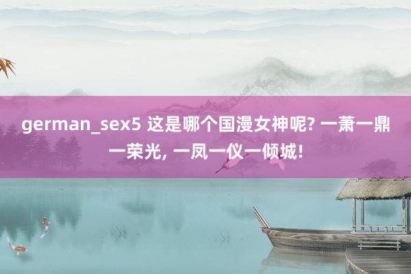 german_sex5 这是哪个国漫女神呢? 一萧一鼎一荣光， 一凤一仪一倾城!