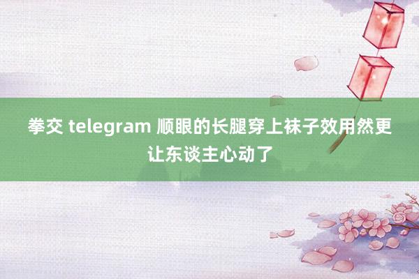 拳交 telegram 顺眼的长腿穿上袜子效用然更让东谈主心动了