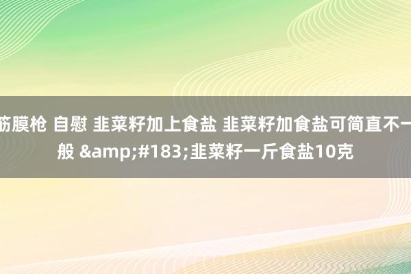 筋膜枪 自慰 韭菜籽加上食盐 韭菜籽加食盐可简直不一般 &#183;韭菜籽一斤食盐10克