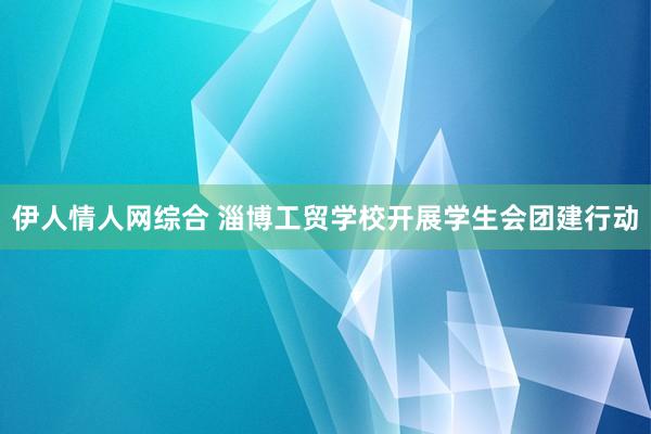 伊人情人网综合 淄博工贸学校开展学生会团建行动