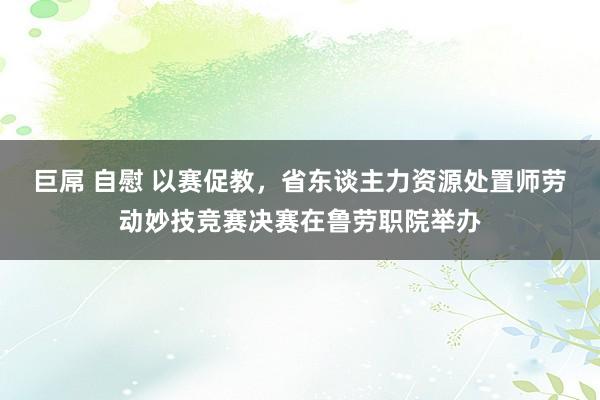 巨屌 自慰 以赛促教，省东谈主力资源处置师劳动妙技竞赛决赛在鲁劳职院举办