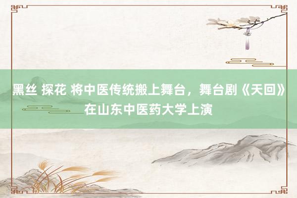 黑丝 探花 将中医传统搬上舞台，舞台剧《天回》在山东中医药大学上演