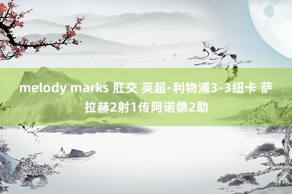 melody marks 肛交 英超-利物浦3-3纽卡 萨拉赫2射1传阿诺德2助