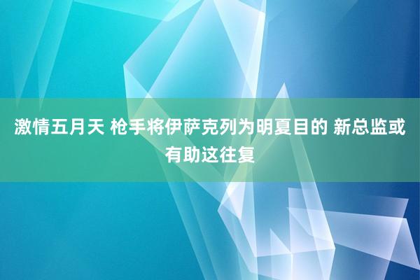 激情五月天 枪手将伊萨克列为明夏目的 新总监或有助这往复