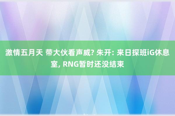 激情五月天 带大伙看声威? 朱开: 来日探班iG休息室， RNG暂时还没结束