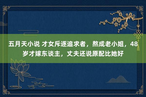 五月天小说 才女斥逐追求者，熬成老小姐，48岁才嫁东谈主，丈夫还说原配比她好