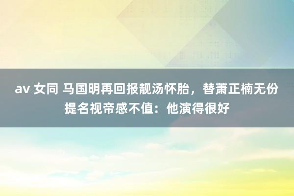 av 女同 马国明再回报靓汤怀胎，替萧正楠无份提名视帝感不值：他演得很好