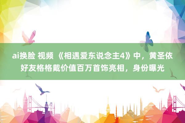 ai换脸 视频 《相遇爱东说念主4》中，黄圣依好友格格戴价值百万首饰亮相，身份曝光