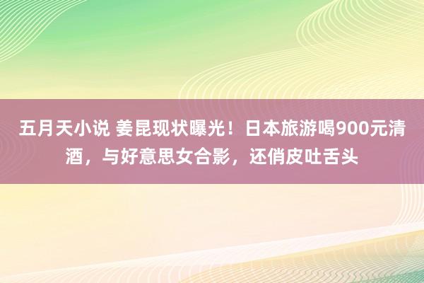 五月天小说 姜昆现状曝光！日本旅游喝900元清酒，与好意思女合影，还俏皮吐舌头