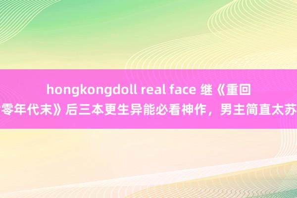 hongkongdoll real face 继《重回七零年代末》后三本更生异能必看神作，男主简直太苏了