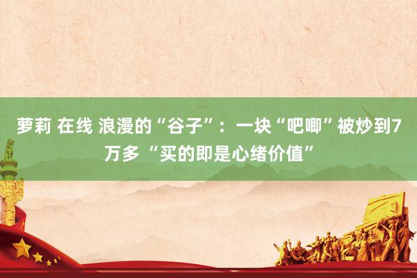 萝莉 在线 浪漫的“谷子”：一块“吧唧”被炒到7万多 “买的即是心绪价值”