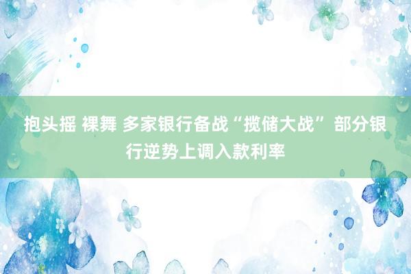 抱头摇 裸舞 多家银行备战“揽储大战” 部分银行逆势上调入款利率