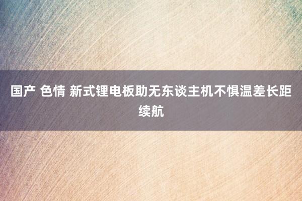 国产 色情 新式锂电板助无东谈主机不惧温差长距续航