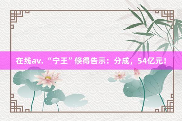 在线av. “宁王”倏得告示：分成，54亿元！