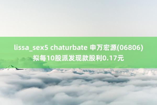 lissa_sex5 chaturbate 申万宏源(06806)拟每10股派发现款股利0.17元